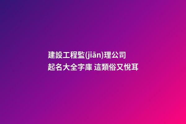 建設工程監(jiān)理公司起名大全字庫 這類俗又悅耳-第1張-公司起名-玄機派